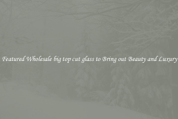 Featured Wholesale big top cut glass to Bring out Beauty and Luxury