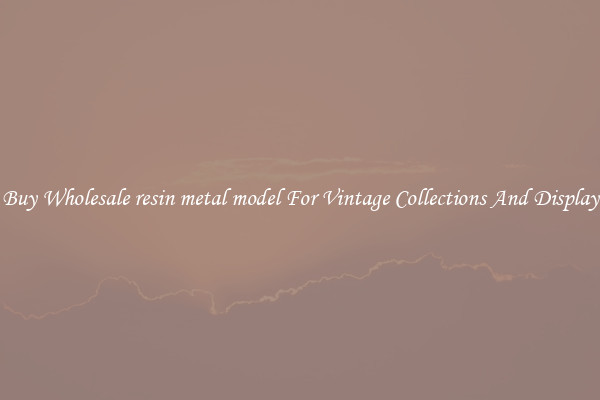 Buy Wholesale resin metal model For Vintage Collections And Display