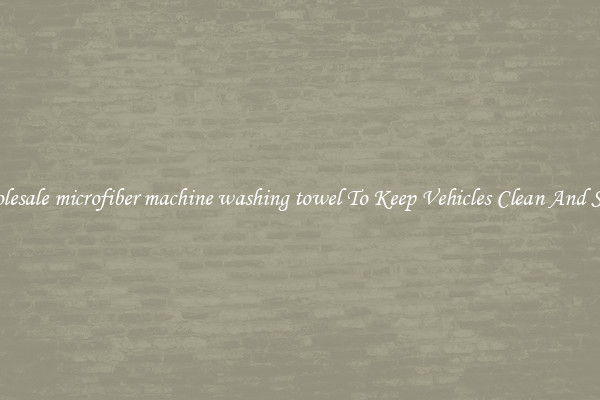 Wholesale microfiber machine washing towel To Keep Vehicles Clean And Shiny